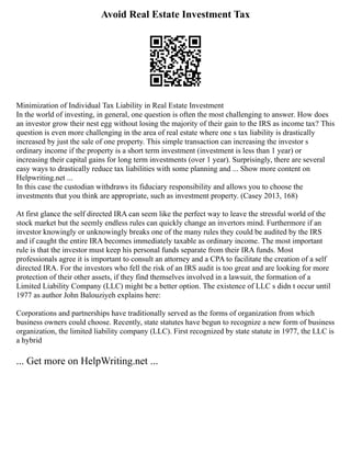 Avoid Real Estate Investment Tax
Minimization of Individual Tax Liability in Real Estate Investment
In the world of investing, in general, one question is often the most challenging to answer. How does
an investor grow their nest egg without losing the majority of their gain to the IRS as income tax? This
question is even more challenging in the area of real estate where one s tax liability is drastically
increased by just the sale of one property. This simple transaction can increasing the investor s
ordinary income if the property is a short term investment (investment is less than 1 year) or
increasing their capital gains for long term investments (over 1 year). Surprisingly, there are several
easy ways to drastically reduce tax liabilities with some planning and ... Show more content on
Helpwriting.net ...
In this case the custodian withdraws its fiduciary responsibility and allows you to choose the
investments that you think are appropriate, such as investment property. (Casey 2013, 168)
At first glance the self directed IRA can seem like the perfect way to leave the stressful world of the
stock market but the seemly endless rules can quickly change an invertors mind. Furthermore if an
investor knowingly or unknowingly breaks one of the many rules they could be audited by the IRS
and if caught the entire IRA becomes immediately taxable as ordinary income. The most important
rule is that the investor must keep his personal funds separate from their IRA funds. Most
professionals agree it is important to consult an attorney and a CPA to facilitate the creation of a self
directed IRA. For the investors who fell the risk of an IRS audit is too great and are looking for more
protection of their other assets, if they find themselves involved in a lawsuit, the formation of a
Limited Liability Company (LLC) might be a better option. The existence of LLC s didn t occur until
1977 as author John Balouziyeh explains here:
Corporations and partnerships have traditionally served as the forms of organization from which
business owners could choose. Recently, state statutes have begun to recognize a new form of business
organization, the limited liability company (LLC). First recognized by state statute in 1977, the LLC is
a hybrid
... Get more on HelpWriting.net ...
 
