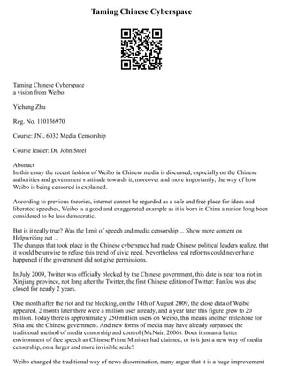 Taming Chinese Cyberspace
Taming Chinese Cyberspace
a vision from Weibo
Yicheng Zhu
Reg. No. 110136970
Course: JNL 6032 Media Censorship
Course leader: Dr. John Steel
Abstract
In this essay the recent fashion of Weibo in Chinese media is discussed, especially on the Chinese
authorities and government s attitude towards it, moreover and more importantly, the way of how
Weibo is being censored is explained.
According to previous theories, internet cannot be regarded as a safe and free place for ideas and
liberated speeches, Weibo is a good and exaggerated example as it is born in China a nation long been
considered to be less democratic.
But is it really true? Was the limit of speech and media censorship ... Show more content on
Helpwriting.net ...
The changes that took place in the Chinese cyberspace had made Chinese political leaders realize, that
it would be unwise to refuse this trend of civic need. Nevertheless real reforms could never have
happened if the government did not give permissions.
In July 2009, Twitter was officially blocked by the Chinese government, this date is near to a riot in
Xinjiang province, not long after the Twitter, the first Chinese edition of Twitter: Fanfou was also
closed for nearly 2 years.
One month after the riot and the blocking, on the 14th of August 2009, the close data of Weibo
appeared. 2 month later there were a million user already, and a year later this figure grew to 20
million. Today there is approximately 250 million users on Weibo, this means another milestone for
Sina and the Chinese government. And new forms of media may have already surpassed the
traditional method of media censorship and control (McNair, 2006). Does it mean a better
environment of free speech as Chinese Prime Minister had claimed, or is it just a new way of media
censorship, on a larger and more invisible scale?
Weibo changed the traditional way of news dissemination, many argue that it is a huge improvement
 