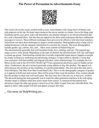 The Power of Persuasion in Advertisements Essay
The viewer sits on the couch, nestled inside a cozy, warm blanket with a large bowl of buttery and
salty popcorn on his lap. His heart starts racing as the movie reaches its climax. Just as his lungs stop
breathing and his eyes grow wide with fascination, the channel changes to an old advertisement that
he s seen a thousand times. Ads like that one appeal to the three main techniques that have subliminal
messages to viewers. These different techniques have proven to be effective with television watchers.
Advertisers use these three techniques to target a certain audience. Demographics play a large role in
aiding businesses with the adequate information to convince the viewers. The main demographics
include gender, age, culture, race, and ... Show more content on Helpwriting.net ...
The advertisements generally deal with breakfast foods, toys, clothing, and cars. The targeted age
range covers a wide spread. Depending on the type of channel, the advertisements will vary and target
a certain age group. Transforming a brand into a socially responsible leader doesn t happen overnight
by simply writing new marketing and advertising strategies. It takes effort to identify a vision that
your customers will find credible and aligned with their values (Mainwaring). For example, the Leo
Messi on the road to the 2014 FIFA World Cup™ Fast commercial advertises a pair of Adidas soccer
cleats. Furthermore, the ad is trying to persuade young athletes to buy this product. The appeal is to
ethos because the ad relies on the credibility of a professional athlete. The next ad in this time slot is
from Old Spice, The Man Your Man Could Smell Like. This is in the demographic category of gender
as it appeals to both men and women. Men will be great if they wear the product. Also, women should
buy the product so their man will smell great. The next time slot is the ten a.m. to four p.m. window.
The ads aired during this time generally aim to reach the older generation and have to do with aging.
Another target is children when they arrive home from school. A commercial that depicts how
advertisers target the elder age group is from Coca Cola, Older Couple Turn into Adorable Kids. The
appeal is ethos; older people will feel and appear younger after they
... Get more on HelpWriting.net ...
 