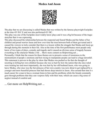 Medea And Jason
The play that we are discussing is called Medea that was written by the famous playwright Euripides
at the time 431 B.C.E and was also performed 431 BC.
This play was one of the Euripides most widely know plays and it was a big hit because of the tragic
storyline that it was expressing.
This play discussed the relationship between the respected and feared Medea and the father of her
children and proud warrior Jason and how over time the trust between both of them got tested and it
caused the viewers to truly consider that there is a lesson within the struggle that Medea and Jason go
through during this moment in their life. Also at the time of the first performance most people only
knew of two types of plays, comedy and tragedy and it caused an obvious sense of tragedy because
everything in the character Medea s life ... Show more content on Helpwriting.net ...
Personally, I think that the reason for these themes are to present a sense of awareness to the
mistreatment of people s emotions and how trying to manipulate people can lead to a huge downfall.
This statement is proven in the play by show that Medea was pushed so far that she thought of
resorting to killing her own children because she was so hurt by how the nation that she once ruled
were treating her and most importantly, she was hurt by her old husband Jason, who was going to
leave Medea, who once was the fair princess of her own country was now about to get replaced by a
younger and more beautiful princess that had shown deep interest in Jason. Also around that time it s
much easier for a man to have a woman listen to him and his problems while the female constantly
goes through problems that they can t express fully with their man, which can cause a big sense of
neglect instead of comfort and
... Get more on HelpWriting.net ...
 