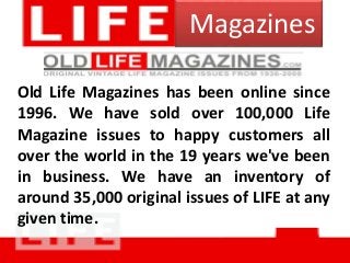 Magazines
Old Life Magazines has been online since
1996. We have sold over 100,000 Life
Magazine issues to happy customers all
over the world in the 19 years we've been
in business. We have an inventory of
around 35,000 original issues of LIFE at any
given time.
 