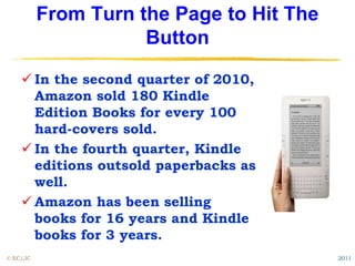 From Turn the Page to Hit The
                     Button

     In the second quarter of 2010,
      Amazon sold 180 Kindle
      Edition Books for every 100
      hard-covers sold.
     In the fourth quarter, Kindle
      editions outsold paperbacks as
      well.
     Amazon has been selling
      books for 16 years and Kindle
      books for 3 years.
© EC/JC                                   2011
 