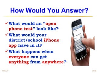 How Would You Answer?
   What would an “open
    phone test” look like?
   What would your
    district/school iPhone
    app have in it?
   What happens when
    everyone can get
    anything from anywhere?
© EC/JC                           2010
 