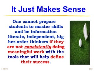 It Just Makes Sense
         One cannot prepare
       students to master skills
          and be information
      literate, independent, hig
      her-order thinkers if they
      are not consistently doing
      meaningful work with the
      tools that will help define
             their success.
© EC/JC                             2011
 