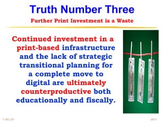 Truth Number Three
          Further Print Investment is a Waste


     Continued investment in a
      print-based infrastructure
       and the lack of strategic
       transitional planning for
          a complete move to
         digital are ultimately
       counterproductive both
      educationally and fiscally.

© EC/JC                                         2011
 