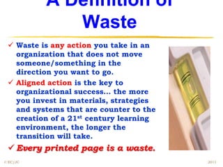 A Definition of
             Waste
  Waste is any action you take in an
   organization that does not move
   someone/something in the
   direction you want to go.
  Aligned action is the key to
   organizational success… the more
   you invest in materials, strategies
   and systems that are counter to the
   creation of a 21st century learning
   environment, the longer the
   transition will take.
  Every printed page is a waste.
© EC/JC                                  2011
 