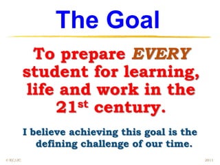 The Goal
            To prepare EVERY
          student for learning,
           life and work in the
               21 st century.

          I believe achieving this goal is the
             defining challenge of our time.
© EC/JC                                          2011
 