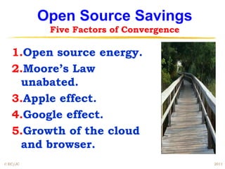 Open Source Savings
           Five Factors of Convergence

   1.Open source energy.
   2.Moore’s Law
    unabated.
   3.Apple effect.
   4.Google effect.
   5.Growth of the cloud
    and browser.
© EC/JC                                  2011
 