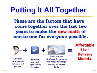 Putting It All Together
            These are the factors that have
            come together over the last two
             years to make the new math of
            one-to-one for everyone possible.
                                                                Affordable
                                                                  1 to 1
                                             No or low cost
                                                                 Delivery
            Low cost,      Low cost,    cloud-based computing    Models.
          i-net focused    apps and      software and storage
          Netbooks and    open source      options on a mass
             Devices.      materials.            basis.
© EC/JC                                                                 2011
 