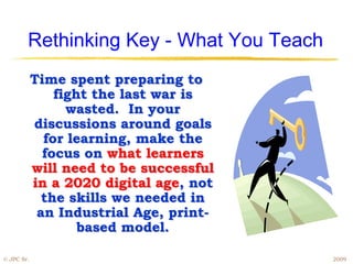 Rethinking Key - What You Teach
            Time spent preparing to
                fight the last war is
                  wasted. In your
            discussions around goals
              for learning, make the
              focus on what learners
            will need to be successful
            in a 2020 digital age, not
              the skills we needed in
             an Industrial Age, print-
                    based model.

© JPC Sr.                                 2009
 
