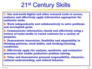 21st Century Skills
   1. Use real-world digital and other research tools to access,
   evaluate and effectively apply information appropriate for
   authentic tasks.
   2. Work independently and collaboratively to solve problems
   and accomplish goals.
   3. Communicate information clearly and effectively using a
   variety of tools/media in varied contexts for a variety of
   purposes.
   4. Demonstrate innovation, flexibility and adaptability in
   thinking patterns, work habits, and working/learning
   conditions.
   5. Effectively apply the analysis, synthesis, and evaluative
   processes that enable productive problem solving.
   6. Value and demonstrate personal responsibility, character,
   cultural understanding, and ethical behavior.

© JPC Sr.                                                          2010
 