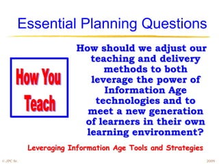 Essential Planning Questions
                         How should we adjust our
                           teaching and delivery
                              methods to both
                           leverage the power of
                              Information Age
                            technologies and to
                           meet a new generation
                          of learners in their own
                          learning environment?
            Leveraging Information Age Tools and Strategies
© JPC Sr.                                                     2009
 