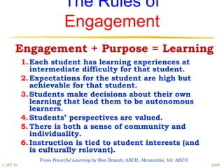 The Rules of
                           Engagement
       Engagement + Purpose = Learning
            1. Each student has learning experiences at
               intermediate difficulty for that student.
            2. Expectations for the student are high but
               achievable for that student.
            3. Students make decisions about their own
               learning that lead them to be autonomous
               learners.
            4. Students’ perspectives are valued.
            5. There is both a sense of community and
               individuality.
            6. Instruction is tied to student interests (and
               is culturally relevant).
                 From Powerful Learning by Ron Brandt, ASCD, Alexandria, VA: ASCD
© JPC Sr.                                                                           2009
 