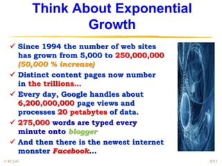 Think About Exponential
                  Growth
   Since 1994 the number of web sites
    has grown from 5,000 to 250,000,000
    (50,000 % increase)
   Distinct content pages now number
    in the trillions…
   Every day, Google handles about
    6,200,000,000 page views and
    processes 20 petabytes of data.
   275,000 words are typed every
    minute onto blogger
   And then there is the newest internet
    monster Facebook...
© EC/JC                                     2011
 