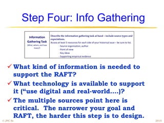 Step Four: Info Gathering
                                     Describe the information gathering task at hand – include source types and
              Information
                                     expectations.
             Gathering Task          Access at least 5 resources for each side of your historical issue – be sure to list.
             (What, where, and how           - Source organization, author
                    many?)
                                             - Point of view
                                             - Key ideas
                                             - Supporting empirical evidence



    What kind of information is needed to
     support the RAFT?
    What technology is available to support
     it (“use digital and real-world….)?
    The multiple sources point here is
     critical. The narrower your goal and
     RAFT, the harder this step is to design.
© JPC Sr.                                                                                                                    2010
 