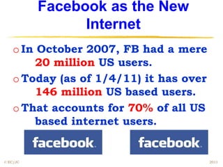 Facebook as the New
                Internet
    o In October 2007, FB had a mere
         20 million US users.
    o Today (as of 1/4/11) it has over
         146 million US based users.
    o That accounts for 70% of all US
         based internet users.


© EC/JC                                  2011
 