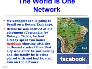 The World is One
              Network
  My youngest son is going to
   Brazil on a Rotary Exchange.
  Before he was notified of his
   placement (Uberlandia) by
   Rotary officials, he had
   already spent two hours
   facebook chatting with the
   outbound student from that
   city who knew he was coming
   and the family he is being
   placed with and had located
   him on the network.
© EC/JC                            2011
 