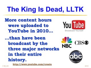The King Is Dead, LLTK
  More content hours
   were uploaded to
   YouTube in 2010…
  …than have been
   broadcast by the
   three major networks
   in their entire
   history.
          http://www.youtube.com/create
© EC/JC                                   2010
 