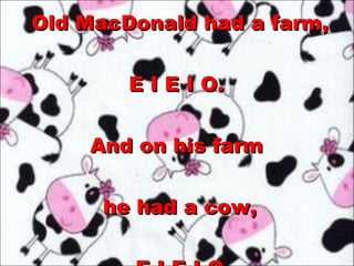 Old MacDonald had a farm, E I E I O.  And on his farm  he had a cow, E I E I O 