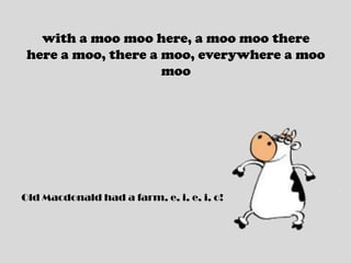 with a moo moo here, a moo moo therehere a moo, there a moo, everywhere a moo mooOld Macdonald had a farm, e, i, e, i, o!