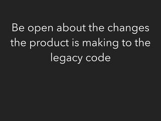Be open about the changes
the product is making to the
legacy code
 