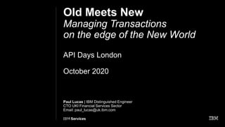 Old Meets New
Managing Transactions
on the edge of the New World
API Days London
October 2020
Paul Lucas | IBM Distinguished Engineer
CTO UKI Financial Services Sector
Email: paul_lucas@uk.ibm.com
May 2020
 