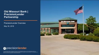 This presentation includes confidential information of Lender Performance Group, LLC. Any unauthorized review, use,
disclosure or distribution is prohibited. By receiving this presentation, you agree to the terms contained in this paragraph and
that it is covered by any applicable Confidentiality Agreement
Old Missouri Bank |
PrecisionLender
Partnership
PrecisionLender Overview
May 30, 2018
 