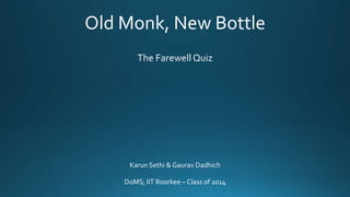 Old Monk, New Bottle
The Farewell Quiz
Karun Sethi & Gaurav Dadhich
DoMS, IIT Roorkee – Class of 2014
 