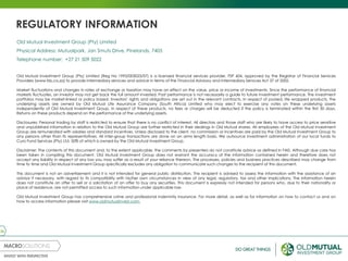 26
REGULATORY INFORMATION
Old Mutual Investment Group (Pty) Limited
Physical Address: Mutualpark, Jan Smuts Drive, Pinelands, 7405
Telephone number: +27 21 509 5022
Old Mutual Investment Group (Pty) Limited (Reg No 1993/003023/07) is a licensed financial services provider, FSP 604, approved by the Registrar of Financial Services
Providers (www.fsb.co.za) to provide intermediary services and advice in terms of the Financial Advisory and Intermediary Services Act 37 of 2002.
Market fluctuations and changes in rates of exchange or taxation may have an effect on the value, price or income of investments. Since the performance of financial
markets fluctuates, an investor may not get back the full amount invested. Past performance is not necessarily a guide to future investment performance. The investment
portfolios may be market-linked or policy based. Investors’ rights and obligations are set out in the relevant contracts. In respect of pooled, life wrapped products, the
underlying assets are owned by Old Mutual Life Assurance Company (South Africa) Limited who may elect to exercise any votes on these underlying assets
independently of Old Mutual Investment Group. In respect of these products, no fees or charges will be deducted if the policy is terminated within the first 30 days.
Returns on these products depend on the performance of the underlying assets.
Disclosures: Personal trading by staff is restricted to ensure that there is no conflict of interest. All directors and those staff who are likely to have access to price sensitive
and unpublished information in relation to the Old Mutual Group are further restricted in their dealings in Old Mutual shares. All employees of the Old Mutual Investment
Group are remunerated with salaries and standard incentives. Unless disclosed to the client, no commission or incentives are paid by the Old Mutual Investment Group to
any persons other than its representatives. All inter-group transactions are done on an arms length basis. We outsource investment administration of our local funds to
Curo Fund Services (Pty) Ltd, 50% of which is owned by the Old Mutual Investment Group.
Disclaimer: The contents of this document and, to the extent applicable, the comments by presenters do not constitute advice as defined in FAIS. Although due care has
been taken in compiling this document, Old Mutual Investment Group does not warrant the accuracy of the information contained herein and therefore does not
accept any liability in respect of any loss you may suffer as a result of your reliance thereon. The processes, policies and business practices described may change from
time to time and Old Mutual Investment Group specifically excludes any obligation to communicate such changes to the recipient of this document.
This document is not an advertisement and it is not intended for general public distribution. The recipient is advised to assess the information with the assistance of an
advisor if necessary, with regard to its compatibility with his/her own circumstances in view of any legal, regulatory, tax and other implications. The information herein
does not constitute an offer to sell or a solicitation of an offer to buy any securities. This document is expressly not intended for persons who, due to their nationality or
place of residence, are not permitted access to such information under applicable law.
Old Mutual Investment Group has comprehensive crime and professional indemnity insurance. For more detail, as well as for information on how to contact us and on
how to access information please visit www.oldmutualinvest.com.
 