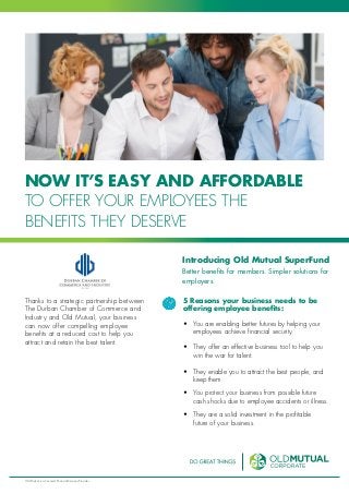 NOW IT’S EASY AND AFFORDABLE
TO OFFER YOUR EMPLOYEES THE
BENEFITS THEY DESERVE
Introducing Old Mutual SuperFund
Better benefits for members. Simpler solutions for
employers.
Thanks to a strategic partnership between
The Durban Chamber of Commerce and
Industry and Old Mutual, your business
can now offer compelling employee
benefits at a reduced cost to help you
attract and retain the best talent.
5 Reasons your business needs to be
offering employee benefits:
•	 You are enabling better futures by helping your
employees achieve financial security.
•	 They offer an effective business tool to help you
win the war for talent.
•	 They enable you to attract the best people, and
keep them.
•	 You protect your business from possible future
cash shocks due to employee accidents or illness.
•	 They are a solid investment in the profitable
future of your business.
Old Mutual is a Licensed Financial Services Provider
 