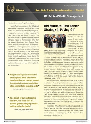 SPECIAL ADVERTISING SECTION
                                                                                              SPECIAL ADVERTISING SECTION



                       Winner                             Best Data Center Transformation— Finalist

                                                                 Old Mutual Wealth Management

      (Continued from winner Avago Technologies)

           Avago Technologies says HCL ISD played
      a key role in developing the proof of concept
                                                                 Old Mutual’s Data Center
      for the new platform as well as integrating tech-          Strategy is Paying Off
      nologies from several vendors including F5,
                                                                                                              Investment specialist ﬁrm
      EMC DataDomain and Nexus. The ﬁrm “built
                                                                                                              Skandia, part of the Old
      the development and production environments
                                                                                                              Mutual Group, needed
      with zero impact to the business” other than
                                                                                                              to upgrade an aging
      the planned downtime,” says Shreyas Shah,
                                                                                                              IT infrastructure, so in
      senior director of IT at Avago Technologies.
                                                                                                              2009 it began planning a
      HCL ISD also built Avago’s disaster recovery site
                                                                                                              transformation program
      and managed the implementation of tapeless
                                                                 (FROM LEFT) Brian Gillooly, InformationWeek; to update two key data
      backup. Working with Wipro (the applications               Ramesh Guruswamy and Emma Moore, HCL;
                                                                                                              centers. The transforma-
      service provider for Avago), HCL ISD helped                Jeremy Gray and David Reynolds, Old Mutual
                                                                                                              tion addressed several
      define Avago’s application needs during the
                                                                 problems, including limited space in the data centers; a legacy
      design and implementation of the data center
                                                                 environment that constrained the reliability and growth of one of
      transformation. It also performed an impact
                                                                 the facilities; multiple server and storage technologies, operating
      analysis, risk assessment and risk mitigation for
                                                                 system versions and standards that were complex and costly to
      the transformation.
                                                                 deliver and support; and limited lifecycle management, leading
                                                                 to out-of-date technologies being maintained. The project was
                                                                 conducted in three phases in partnership with HCL Technologies
                                                                 Infrastructure Services Division (HCL ISD). In the ﬁrst, completed
       “ Avago Technologies is honored to                        in the ﬁrst half of 2010, Old Mutual implemented structured
         be recognized for its data center                       cabling and resilient UPS.
         transformation; our strategy enabled                          The second phase, completed in March 2011, involved
         dramatically improved capabilities                      core infrastructure components such as storage consolida-
                                                                 tion, server virtualization, network consolidation, backup and
         while substantially reducing costs.”
                                                                 enhanced disaster recovery. The ﬁnal phase, which is ongoing,
               Bob Rudy, Avago Chief Information Ofﬁcer
                                                                 involves the implementation of standards and tools such as
                                                                 monitoring, software and patch management, and database
                                                                 consolidation. Skandia says the transformation has resulted in
                                                                 80% of non-production environments being virtualized; 40% of
       “ As a result of our partnership                          production environments virtualized; and high-density usage of
         with HCL, we were able to                               server infrastructure, reducing power, cooling and use of space
         achieve game-changing results                           in the data center.
         quickly and effectively.”                                     In addition, 20% of servers have been upgraded, and
                                                                 Skandia now has the ability to provide seamless recovery of
                 Shreyas Shah, Avago Senior Director
                       Enterprise Infrastructure                 critical virtual hosts in its disaster recovery site. Another beneﬁt
                                                                 is reduced data center complexity, with the move from three
                                                                 storage technologies to one.


4 ValueHonors Awards                                                                                                      www.valuehonors.com
 