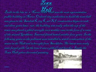 Town
                               Hall was the most representative
Built in the late 60 's, Narva Town Hall
public building in Narva. Ordered city authorities to build the town hall
was given to the Swedish King Karl XI. construction began in 1668,
and three years later, 1671, the building was ready-when the top of the
tower was placed a gilded wrought-iron weather vane in the form of a crane
of the wizard Grabbena. Internal finish lasted another four years. In the
following years on the pediment were installed to watch construction of the
stairs in the Hall and is brought from Stockholm. The latest were ready
stair forged grille (at the time it was a gilded) and knocker. Inside the
Town Hall galore decorated painting.                 ►.




10/29/12                                                                  11
 