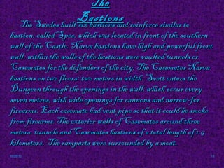 The
                      Bastions reinforce similar to
      The Swedes built six bastions and
bastion, called Spes, which was located in front of the southern
wall of the Castle. Narva bastions have high and powerful front
wall. within the walls of the bastions were vaulted tunnels or
Casemates for the defenders of the city. The Casemates Narva
bastions on two floors: two meters in width. Svett enters the
Dungeon through the openings in the wall, which occur every
seven metres, with wide openings for cannons and narrow-for
firearms. Each casemate had vent pipe so that it could be smoke
from firearms. The exterior walls of Casemates around three
meters. tunnels and Casemates bastions of a total length of 1.5
kilometers. The ramparts were surrounded by a moat.
10/29/12                                                       13
 