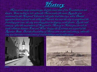 History
      Narva arose many centuries ago, but the exact date of its Foundation is not
 known. Some incline to 1171, when the Narva under the name Rugodiv was
 mentioned in the Novgorod Chronicle, the other lead date 1240, when Danish
 appraised book referred to the village of Narvia, but now the city is considered the
 founding year 1256, the city was throughout its history on the border. By the 16th
 century, after the annexation of Novgorod to Moscow to Narva goes its role in
 trade relations between East and West. during the Livonian war is part of the
 Russian State. But the flourishing of Narva came in the 17th century, when the
 city was intensive construction of civil buildings and fortifications.




10/29/12                                                                                5
 