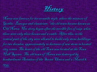 History
Narva was famous for its versatile style, where the mixture of
Gothic, Baroque and classicism. "the old town became known as
Old Narva. Her story began after the terrible fire of 1659, when
there were only three houses and a castle. After this, in the
central part of the city were allowed to build only stone buildings.
for two decades, approximately 20 hectares of new stone is located
city center. The heart of the old Town was located at the Town
Hall Square. The old town of Narva was destroyed by
bombardment Aviation of the Soviet Union and 6 March 8,
1944.
10/29/12                                                               7
 