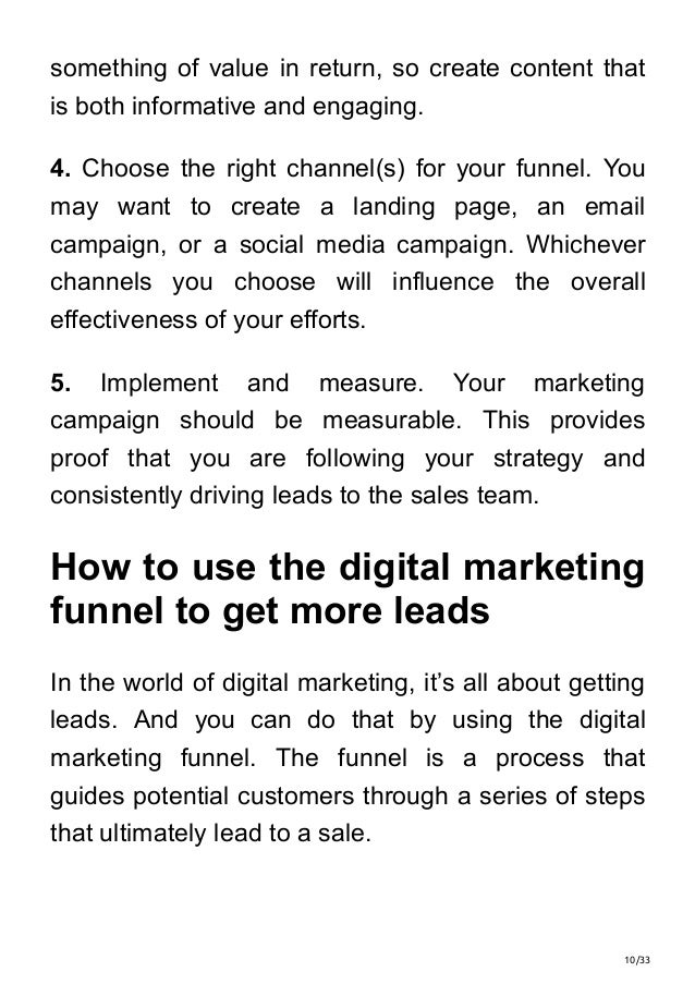 10/33
something of value in return, so create content that
is both informative and engaging.
4. Choose the right channel(s) for your funnel. You
may want to create a landing page, an email
campaign, or a social media campaign. Whichever
channels you choose will influence the overall
effectiveness of your efforts.
5. Implement and measure. Your marketing
campaign should be measurable. This provides
proof that you are following your strategy and
consistently driving leads to the sales team.
How to use the digital marketing
funnel to get more leads
In the world of digital marketing, it’s all about getting
leads. And you can do that by using the digital
marketing funnel. The funnel is a process that
guides potential customers through a series of steps
that ultimately lead to a sale.
 