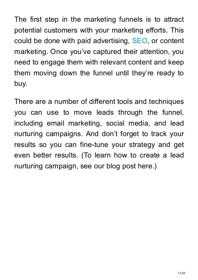 11/33
The first step in the marketing funnels is to attract
potential customers with your marketing efforts. This
could be done with paid advertising, SEO, or content
marketing. Once you’ve captured their attention, you
need to engage them with relevant content and keep
them moving down the funnel until they’re ready to
buy.
There are a number of different tools and techniques
you can use to move leads through the funnel,
including email marketing, social media, and lead
nurturing campaigns. And don’t forget to track your
results so you can fine-tune your strategy and get
even better results. (To learn how to create a lead
nurturing campaign, see our blog post here.)
 