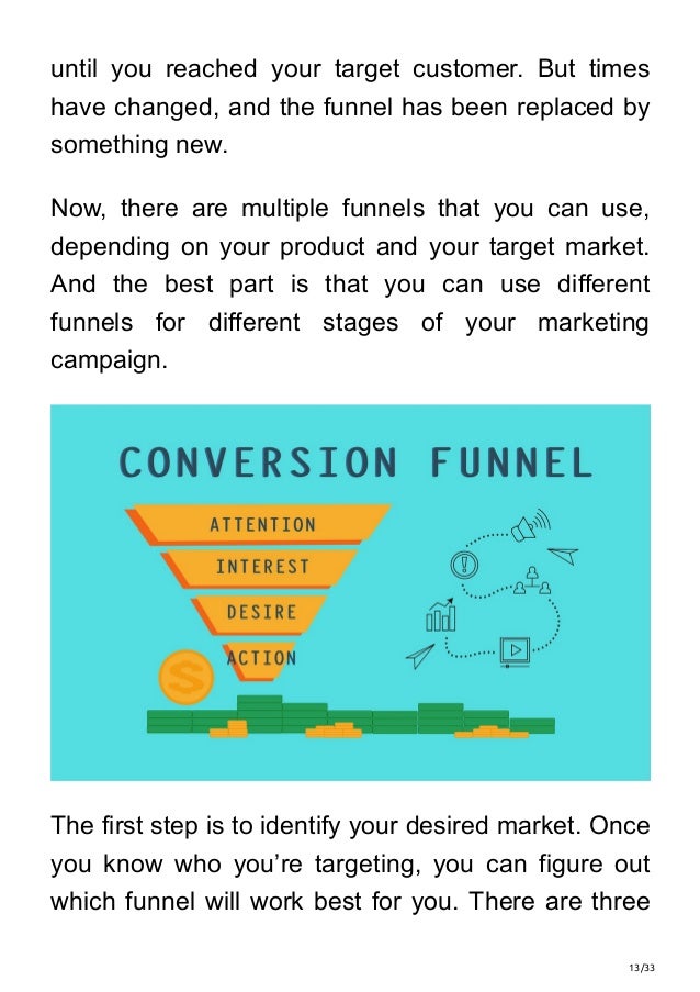13/33
until you reached your target customer. But times
have changed, and the funnel has been replaced by
something new.
Now, there are multiple funnels that you can use,
depending on your product and your target market.
And the best part is that you can use different
funnels for different stages of your marketing
campaign.
The first step is to identify your desired market. Once
you know who you’re targeting, you can figure out
which funnel will work best for you. There are three
 