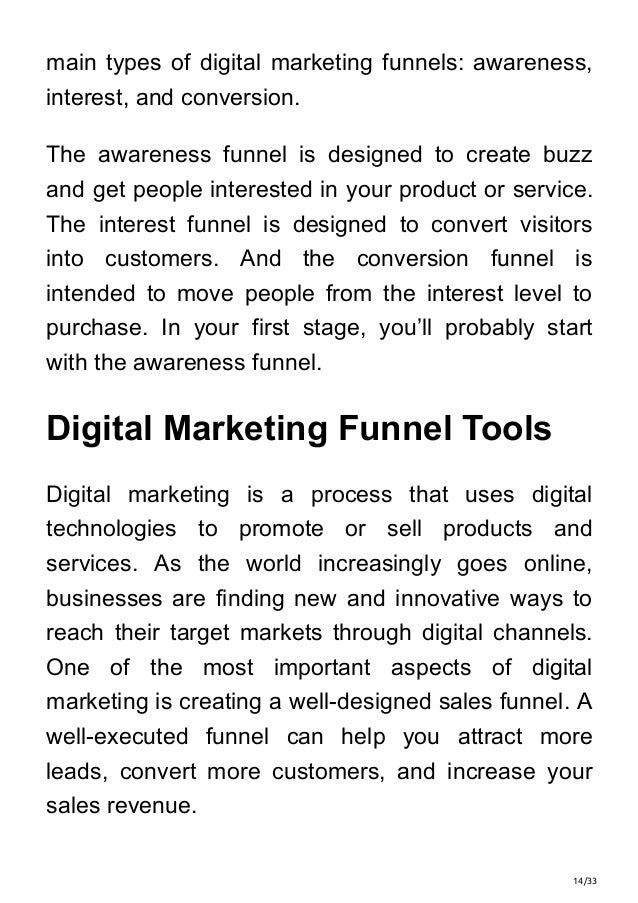 14/33
main types of digital marketing funnels: awareness,
interest, and conversion.
The awareness funnel is designed to create buzz
and get people interested in your product or service.
The interest funnel is designed to convert visitors
into customers. And the conversion funnel is
intended to move people from the interest level to
purchase. In your first stage, you’ll probably start
with the awareness funnel.
Digital Marketing Funnel Tools
Digital marketing is a process that uses digital
technologies to promote or sell products and
services. As the world increasingly goes online,
businesses are finding new and innovative ways to
reach their target markets through digital channels.
One of the most important aspects of digital
marketing is creating a well-designed sales funnel. A
well-executed funnel can help you attract more
leads, convert more customers, and increase your
sales revenue.
 