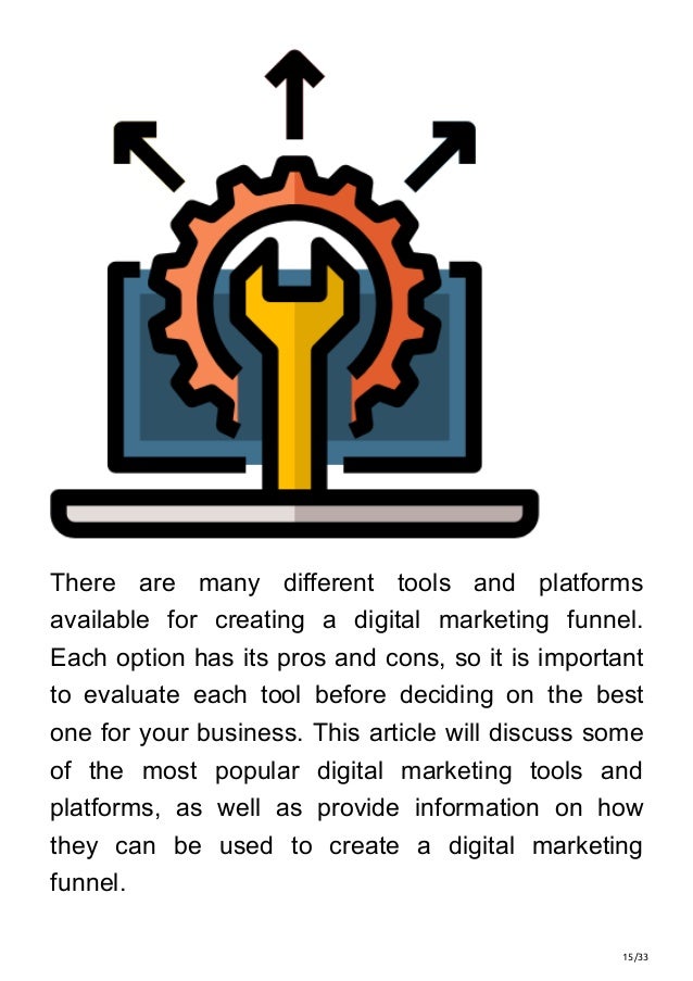 15/33
There are many different tools and platforms
available for creating a digital marketing funnel.
Each option has its pros and cons, so it is important
to evaluate each tool before deciding on the best
one for your business. This article will discuss some
of the most popular digital marketing tools and
platforms, as well as provide information on how
they can be used to create a digital marketing
funnel.
 