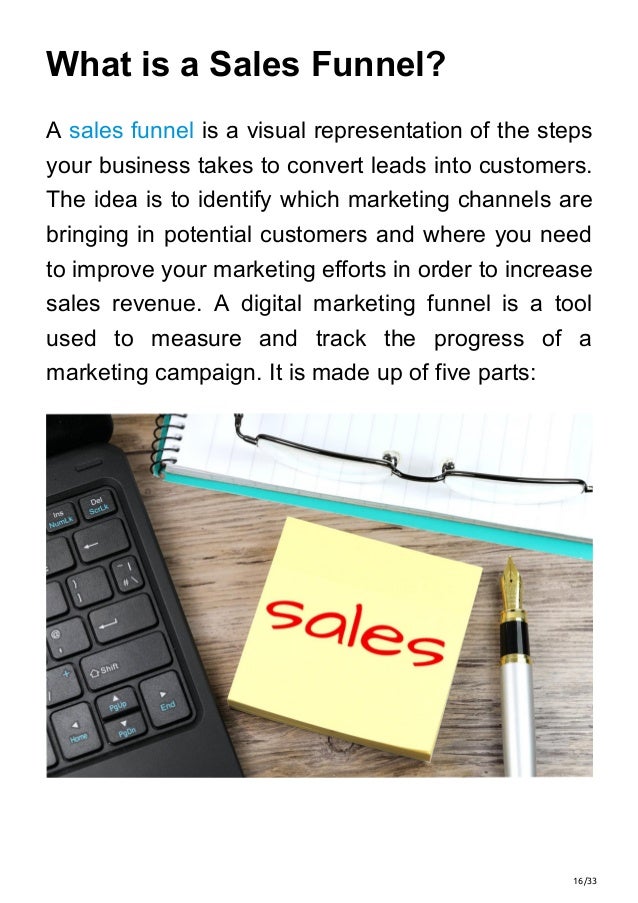 16/33
What is a Sales Funnel?
A sales funnel is a visual representation of the steps
your business takes to convert leads into customers.
The idea is to identify which marketing channels are
bringing in potential customers and where you need
to improve your marketing efforts in order to increase
sales revenue. A digital marketing funnel is a tool
used to measure and track the progress of a
marketing campaign. It is made up of five parts:
 