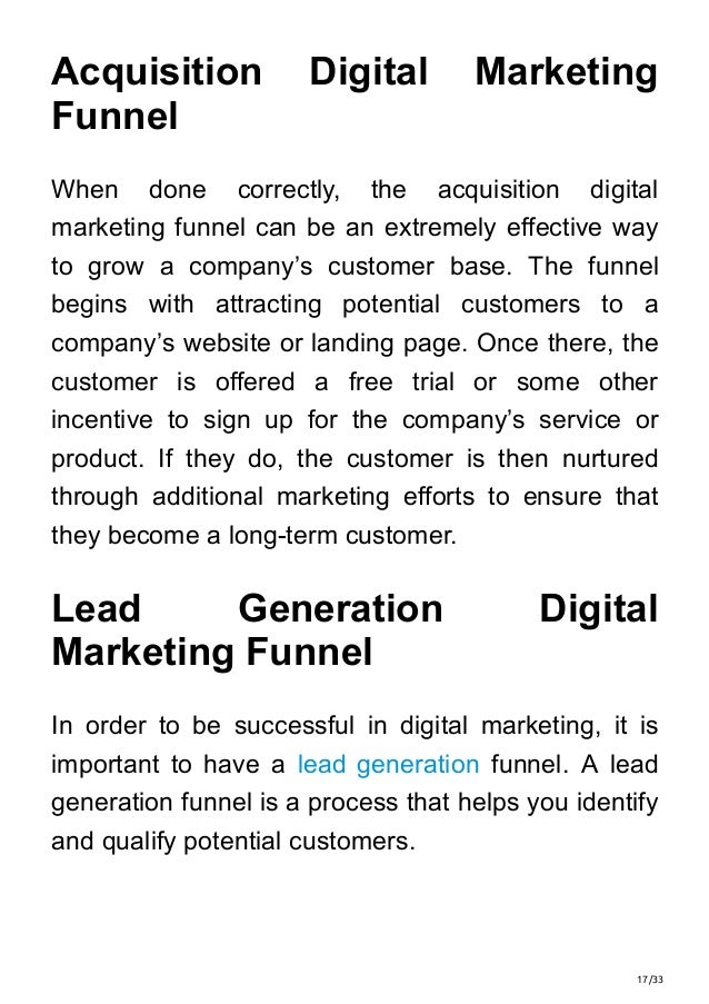 17/33
Acquisition Digital Marketing
Funnel
When done correctly, the acquisition digital
marketing funnel can be an extremely effective way
to grow a company’s customer base. The funnel
begins with attracting potential customers to a
company’s website or landing page. Once there, the
customer is offered a free trial or some other
incentive to sign up for the company’s service or
product. If they do, the customer is then nurtured
through additional marketing efforts to ensure that
they become a long-term customer.
Lead Generation Digital
Marketing Funnel
In order to be successful in digital marketing, it is
important to have a lead generation funnel. A lead
generation funnel is a process that helps you identify
and qualify potential customers.
 