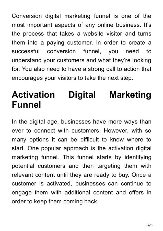 19/33
Conversion digital marketing funnel is one of the
most important aspects of any online business. It’s
the process that takes a website visitor and turns
them into a paying customer. In order to create a
successful conversion funnel, you need to
understand your customers and what they’re looking
for. You also need to have a strong call to action that
encourages your visitors to take the next step.
Activation Digital Marketing
Funnel
In the digital age, businesses have more ways than
ever to connect with customers. However, with so
many options it can be difficult to know where to
start. One popular approach is the activation digital
marketing funnel. This funnel starts by identifying
potential customers and then targeting them with
relevant content until they are ready to buy. Once a
customer is activated, businesses can continue to
engage them with additional content and offers in
order to keep them coming back.
 