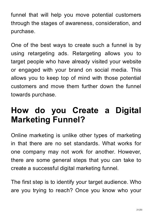 21/33
funnel that will help you move potential customers
through the stages of awareness, consideration, and
purchase.
One of the best ways to create such a funnel is by
using retargeting ads. Retargeting allows you to
target people who have already visited your website
or engaged with your brand on social media. This
allows you to keep top of mind with those potential
customers and move them further down the funnel
towards purchase.
How do you Create a Digital
Marketing Funnel?
Online marketing is unlike other types of marketing
in that there are no set standards. What works for
one company may not work for another. However,
there are some general steps that you can take to
create a successful digital marketing funnel.
The first step is to identify your target audience. Who
are you trying to reach? Once you know who your
 
