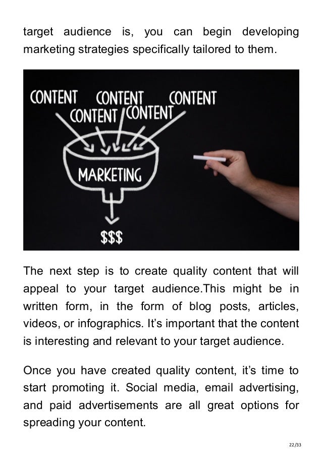 22/33
target audience is, you can begin developing
marketing strategies specifically tailored to them.
The next step is to create quality content that will
appeal to your target audience.This might be in
written form, in the form of blog posts, articles,
videos, or infographics. It’s important that the content
is interesting and relevant to your target audience.
Once you have created quality content, it’s time to
start promoting it. Social media, email advertising,
and paid advertisements are all great options for
spreading your content.
 