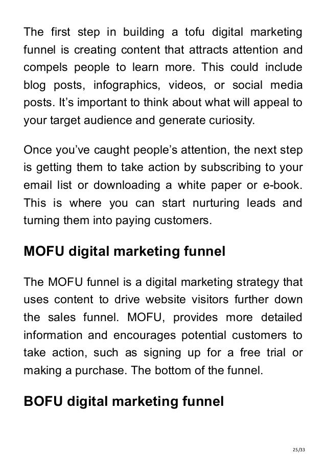 25/33
The first step in building a tofu digital marketing
funnel is creating content that attracts attention and
compels people to learn more. This could include
blog posts, infographics, videos, or social media
posts. It’s important to think about what will appeal to
your target audience and generate curiosity.
Once you’ve caught people’s attention, the next step
is getting them to take action by subscribing to your
email list or downloading a white paper or e-book.
This is where you can start nurturing leads and
turning them into paying customers.
MOFU digital marketing funnel
The MOFU funnel is a digital marketing strategy that
uses content to drive website visitors further down
the sales funnel. MOFU, provides more detailed
information and encourages potential customers to
take action, such as signing up for a free trial or
making a purchase. The bottom of the funnel.
BOFU digital marketing funnel
 