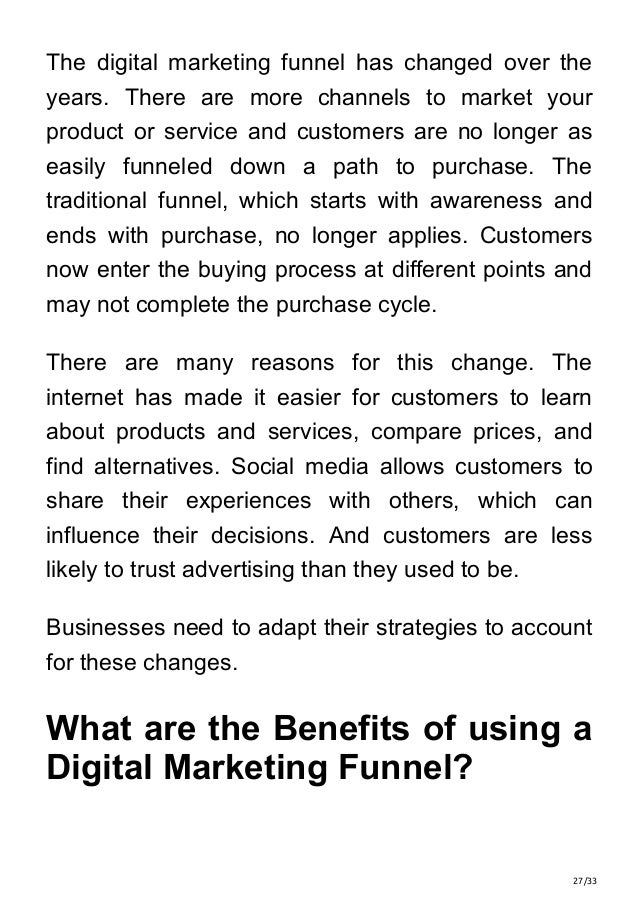 27/33
The digital marketing funnel has changed over the
years. There are more channels to market your
product or service and customers are no longer as
easily funneled down a path to purchase. The
traditional funnel, which starts with awareness and
ends with purchase, no longer applies. Customers
now enter the buying process at different points and
may not complete the purchase cycle.
There are many reasons for this change. The
internet has made it easier for customers to learn
about products and services, compare prices, and
find alternatives. Social media allows customers to
share their experiences with others, which can
influence their decisions. And customers are less
likely to trust advertising than they used to be.
Businesses need to adapt their strategies to account
for these changes.
What are the Benefits of using a
Digital Marketing Funnel?
 
