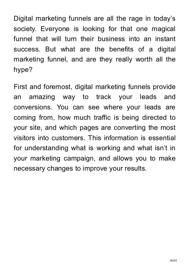 28/33
Digital marketing funnels are all the rage in today’s
society. Everyone is looking for that one magical
funnel that will turn their business into an instant
success. But what are the benefits of a digital
marketing funnel, and are they really worth all the
hype?
First and foremost, digital marketing funnels provide
an amazing way to track your leads and
conversions. You can see where your leads are
coming from, how much traffic is being directed to
your site, and which pages are converting the most
visitors into customers. This information is essential
for understanding what is working and what isn’t in
your marketing campaign, and allows you to make
necessary changes to improve your results.
 