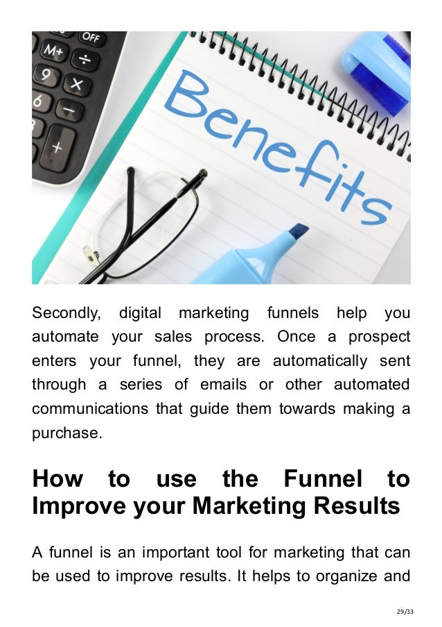 29/33
Secondly, digital marketing funnels help you
automate your sales process. Once a prospect
enters your funnel, they are automatically sent
through a series of emails or other automated
communications that guide them towards making a
purchase.
How to use the Funnel to
Improve your Marketing Results
A funnel is an important tool for marketing that can
be used to improve results. It helps to organize and
 