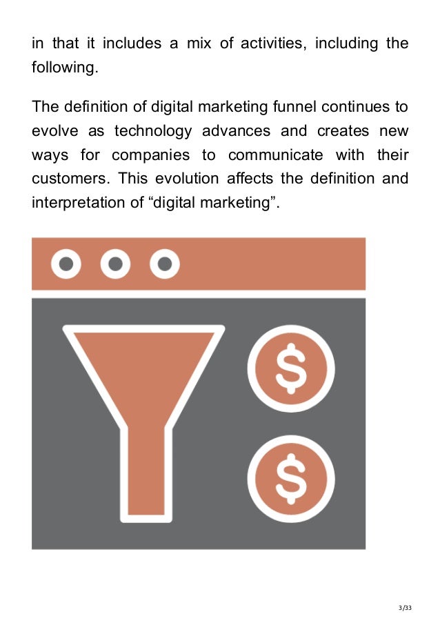 3/33
in that it includes a mix of activities, including the
following.
The definition of digital marketing funnel continues to
evolve as technology advances and creates new
ways for companies to communicate with their
customers. This evolution affects the definition and
interpretation of “digital marketing”.
 